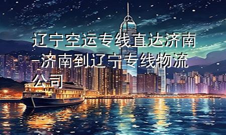 辽宁空运专线直达济南-济南到辽宁专线物流公司