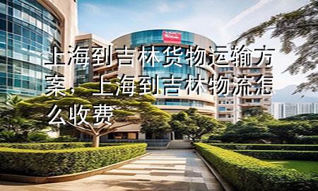 上海到吉林货物运输方案，上海到吉林物流怎么收费