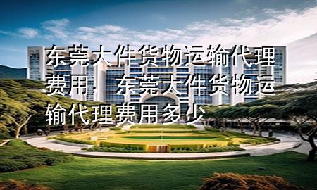 东莞大件货物运输代理费用,东莞大件货物运输代理费用多少