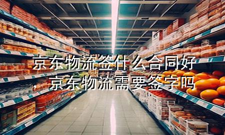 京东物流签什么合同好,京东物流需要签字吗