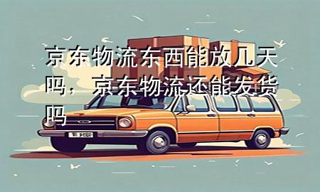京东物流东西能放几天吗,京东物流还能发货吗