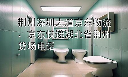 荆州深圳大道京东物流,京东快递湖北省荆州货场电话