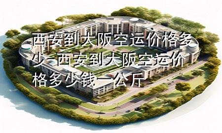 西安到大阪空运价格多少-西安到大阪空运价格多少钱一公斤