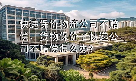 快递保价物流公司不赔偿,货物保价了快递公司不赔偿怎么办?