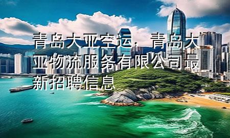 青岛大亚空运,青岛大亚物流服务有限公司最新招聘信息