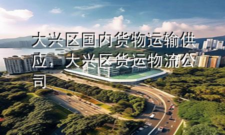 大兴区国内货物运输供应,大兴区货运物流公司
