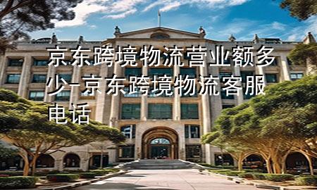 京东跨境物流营业额多少-京东跨境物流客服电话