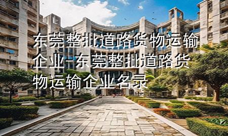 东莞整批道路货物运输企业-东莞整批道路货物运输企业名录