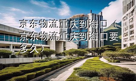 京东物流重庆到海口（京东物流重庆到海口要多久）