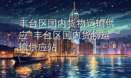 丰台区国内货物运输供应-丰台区国内货物运输供应站