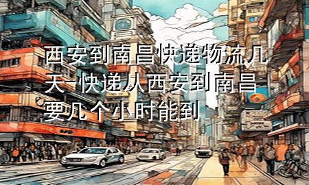 西安到南昌快递物流几天-快递从西安到南昌要几个小时能到