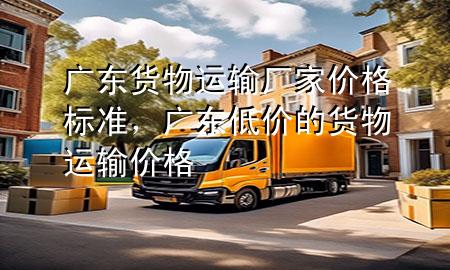 广东货物运输厂家价格标准,广东低价的货物运输价格