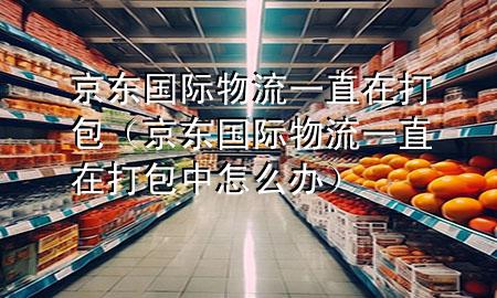 京东国际物流一直在打包(京东国际物流一直在打包中怎么办)