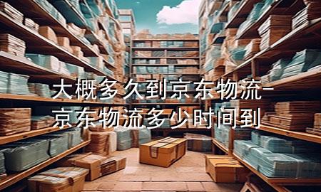 大概多久到京东物流-京东物流多少时间到