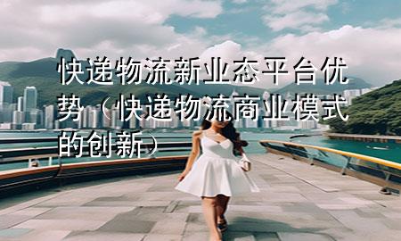 快递物流新业态平台优势（快递物流商业模式的创新）
