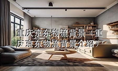 重庆京东物流背景(重庆京东物流背景介绍)