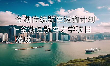 金湖传统航空运输计划-金湖县航空大学项目落成