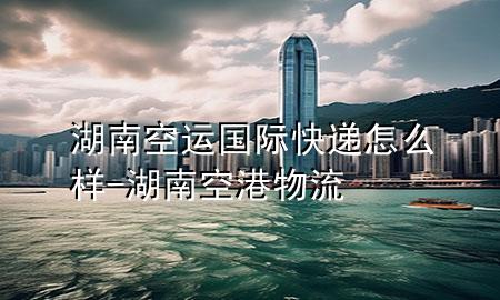 湖南空运国际快递怎么样-湖南空港物流