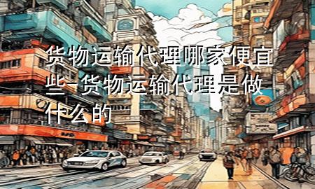 货物运输代理哪家便宜些-货物运输代理是做什么的