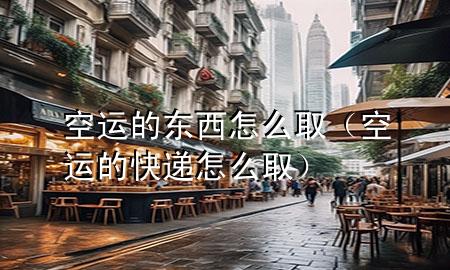空运的东西怎么取(空运的快递怎么取)