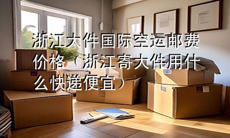 浙江大件国际空运邮费价格（浙江寄大件用什么快递便宜）