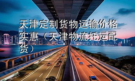 天津定制货物运输价格实惠（天津物流托运配货）