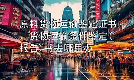 原料货物运输鉴定证书，货物运输条件鉴定(报告)书去哪里办