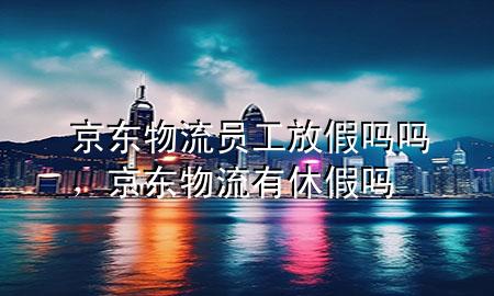 京东物流员工放假吗吗,京东物流有休假吗
