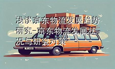 浅谈京东物流发展趋势研究-京东物流发展状况与研究对策