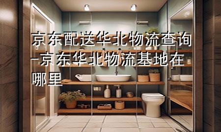 京东配送华北物流查询-京东华北物流基地在哪里