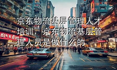 京东物流基层管理人才培训,京东物流基层管理人员是做什么的