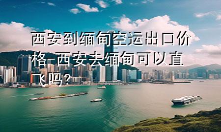 西安到缅甸空运出口价格-西安去缅甸可以直飞吗?
