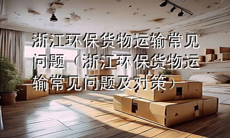 浙江环保货物运输常见问题(浙江环保货物运输常见问题及对策)
