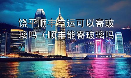 饶平顺丰空运可以寄玻璃吗（顺丰能寄玻璃吗）