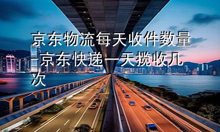 京东物流每天收件数量-京东快递一天揽收几次