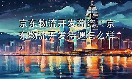 京东物流开发薪资(京东物流开发待遇怎么样)