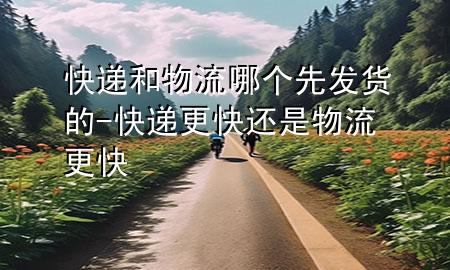 快递和物流哪个先发货的-快递更快还是物流更快