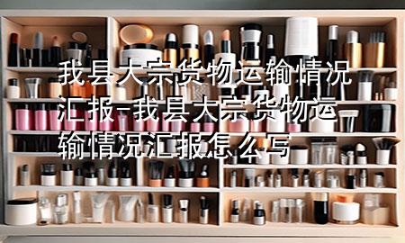 我县大宗货物运输情况汇报-我县大宗货物运输情况汇报怎么写