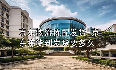 京东物流拣配发货-京东拣货到发货要多久