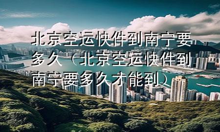 北京空运快件到南宁要多久（北京空运快件到南宁要多久才能到）