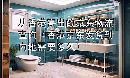 从香港寄出的京东物流查询(香港京东发货到内地需要多久)