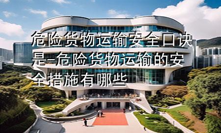 危险货物运输安全口诀是-危险货物运输的安全措施有哪些