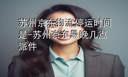 苏州京东物流停运时间是-苏州京东最晚几点派件