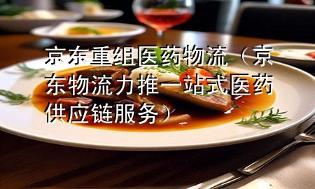 京东重组医药物流(京东物流力推一站式医药供应链服务)