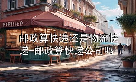 邮政算快递还是物流快递-邮政算快递公司吗