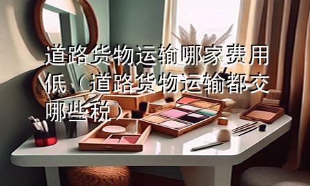 道路货物运输哪家费用低(道路货物运输都交哪些税)