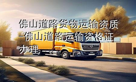 佛山道路货物运输资质-佛山道路运输资格证办理