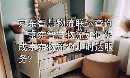 京东智慧物流联运查询，京东智慧物流如何促成京东物流24小时达服务?