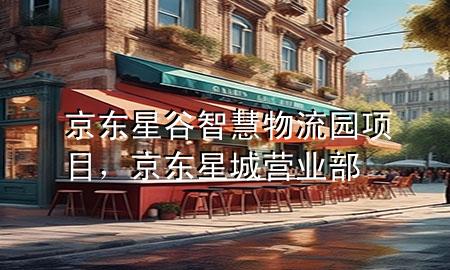 京东星谷智慧物流园项目,京东星城营业部