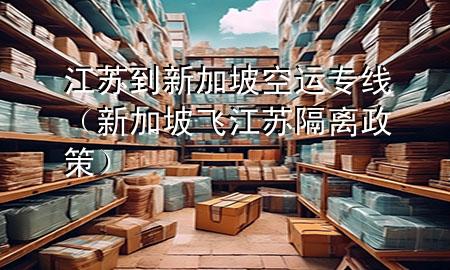 江苏到新加坡空运专线(新加坡飞江苏隔离政策)